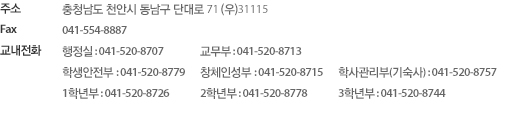 
주소 : 충청남도 천안시 동남구 신부동 단대로 71(우)31115
Fax : 041-554-8887
행정실 041) 520-8707, 교무부 041)520-8711 , 학생안전부 041-520-8723, 창체인성부 041-520-8715, 학사관리부(기숙사) 041-520-8757, 
1학년부 041-520-8778, 2학년부 041-520-8744, 3학년부 041-520-8753