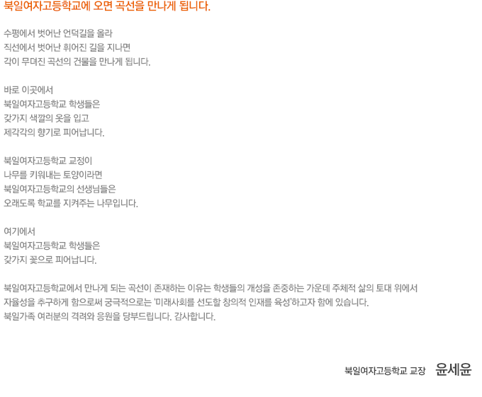 북일여자고등학교에 오면 곡선을 만나게 됩니다.
				수평에서 벗어난 언덕길을 올라
				직선에서 벗어난 휘어진 길을 지나면
				각이 무뎌진 곡선의 건물을 만나게 됩니다.
				바로 이곳에서
				북일여자고등학교 학생들은
				갖가지 색깔의 옷을 입고
				제각각의 향기로 피어납니다.
				북일여자고등학교 교정이
				나무를 키워내는 토양이라면
				북일여자고등학교의 선생님들은
				오래도록 학교를 지켜주는 나무입니다.
				여기에서 
				북일여자고등학교 학생들은
				갖가지 꽃으로 피어납니다.
				북일여자고등학교에서 만나게 되는 곡선이 존재하는 이유는 학생들의 개성을 존중하는 가운데 주체적 삶의 토대 위에서 자율성을 추구하게 함으로써 궁극적으로는 ‘미래사회를 선도할 창의적 인재를 육성’하고자 함에 있습니다. 북일가족 여러분의 격려와 응원을 당부드립니다. 감사합니다.				
				북일여자고등학교 교장 윤세윤